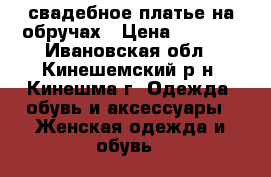 свадебное платье на обручах › Цена ­ 2 500 - Ивановская обл., Кинешемский р-н, Кинешма г. Одежда, обувь и аксессуары » Женская одежда и обувь   